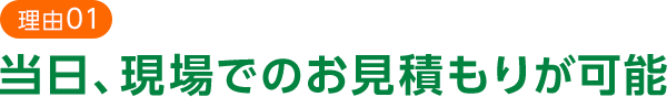 理由01 当日､現場でのお見積もりが可能